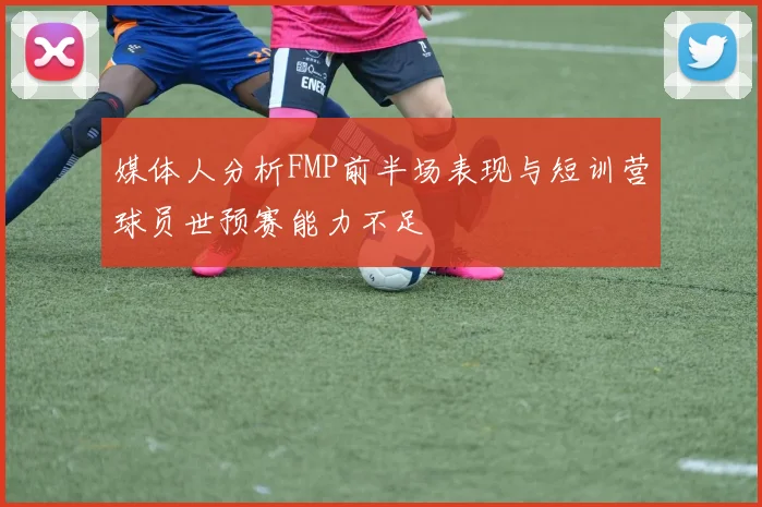 媒体人分析FMP前半场表现与短训营球员世预赛能力不足